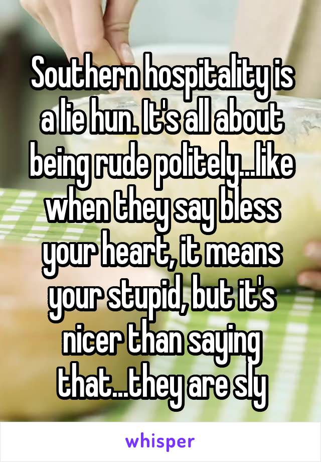 Southern hospitality is a lie hun. It's all about being rude politely...like when they say bless your heart, it means your stupid, but it's nicer than saying that...they are sly