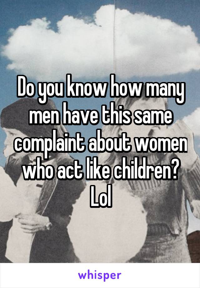 Do you know how many men have this same complaint about women who act like children? Lol