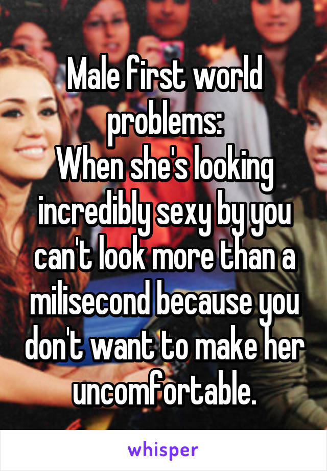 Male first world problems:
When she's looking incredibly sexy by you can't look more than a milisecond because you don't want to make her uncomfortable.