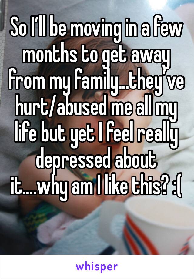 So I’ll be moving in a few months to get away from my family...they’ve hurt/abused me all my life but yet I feel really depressed about it....why am I like this? :(