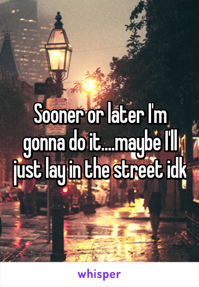 Sooner or later I'm gonna do it....maybe I'll just lay in the street idk