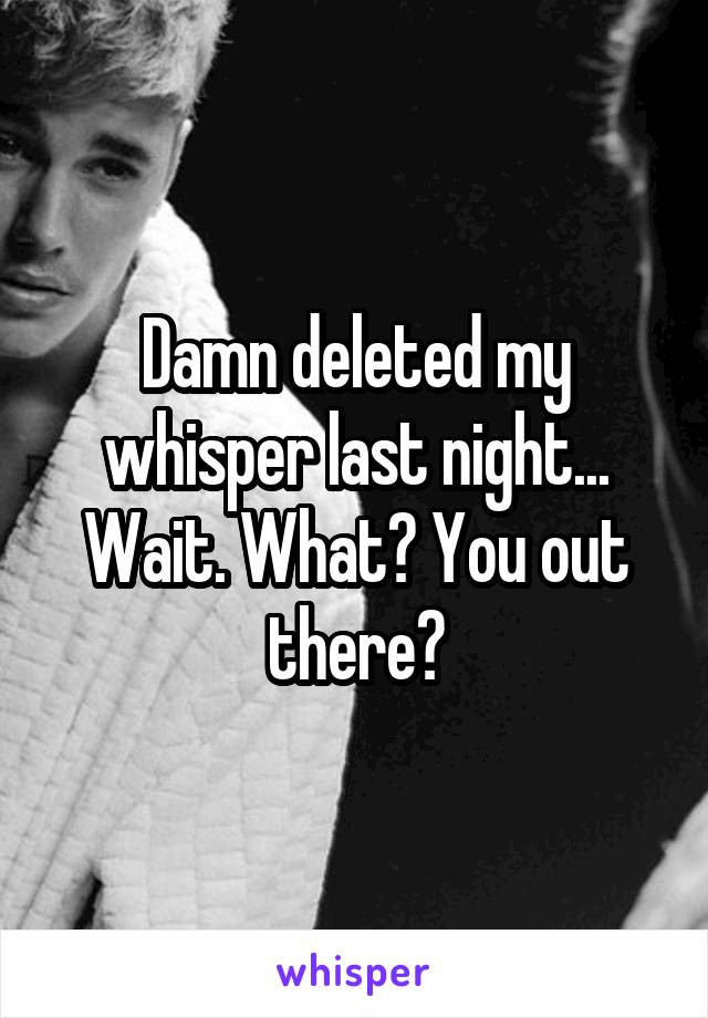 Damn deleted my whisper last night...
Wait. What? You out there?