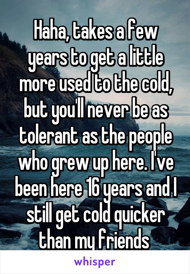 Haha, takes a few years to get a little more used to the cold, but you'll never be as tolerant as the people who grew up here. I've been here 16 years and I still get cold quicker than my friends 