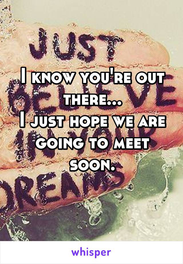 I know you're out there...
I just hope we are going to meet soon.
