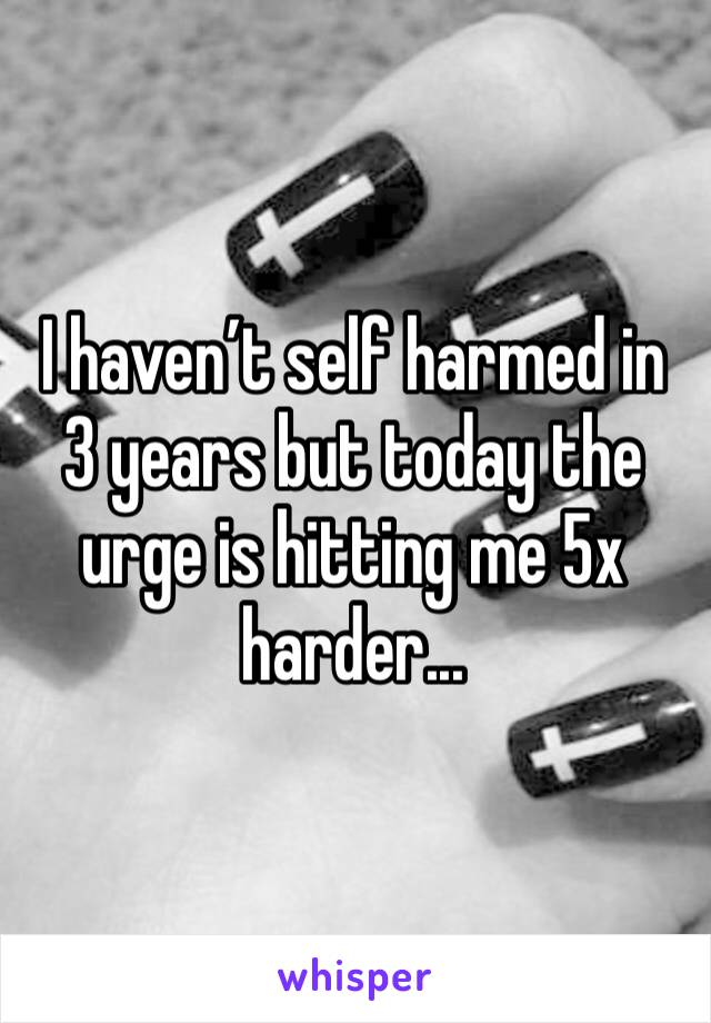 I haven’t self harmed in 3 years but today the urge is hitting me 5x harder...