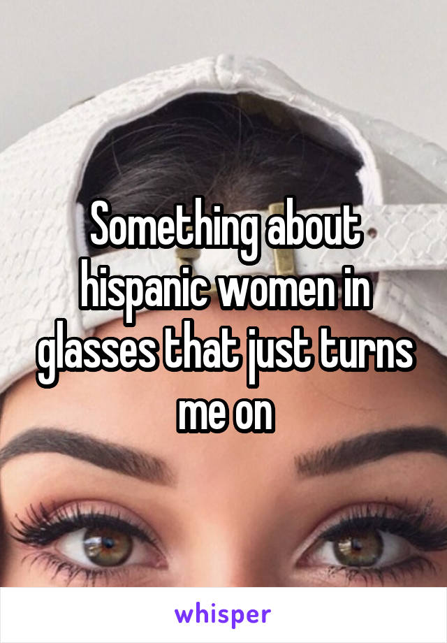 Something about hispanic women in glasses that just turns me on