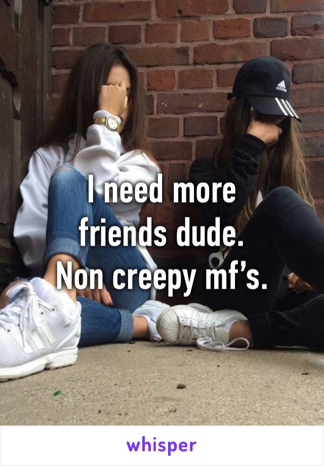 I need more friends dude.
Non creepy mf’s.