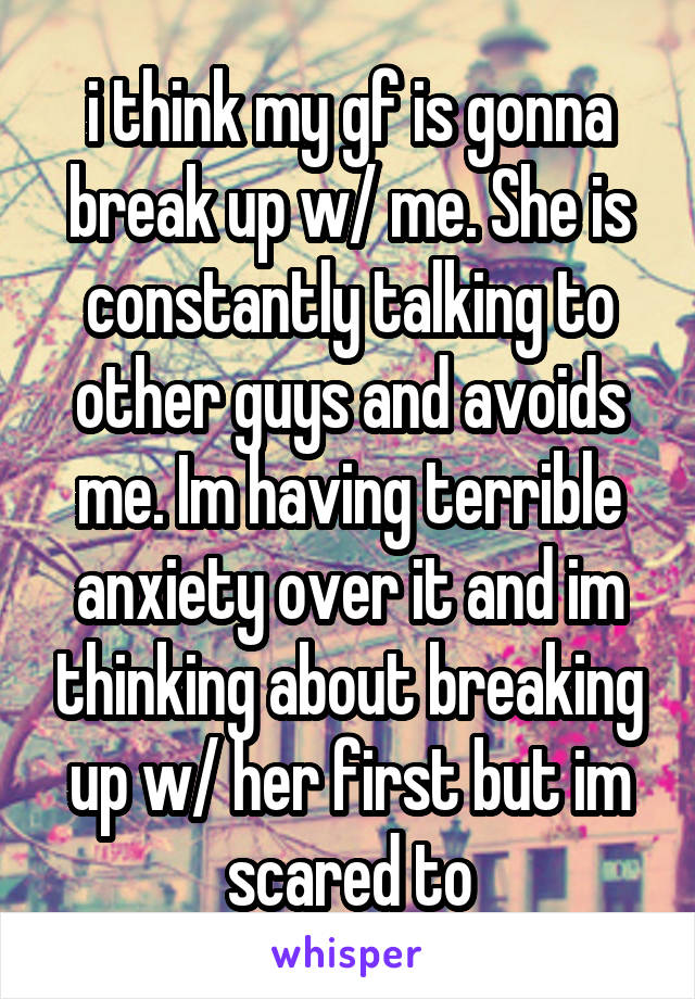 i think my gf is gonna break up w/ me. She is constantly talking to other guys and avoids me. Im having terrible anxiety over it and im thinking about breaking up w/ her first but im scared to