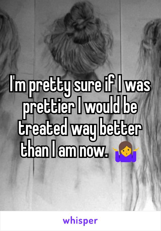 I'm pretty sure if I was prettier I would be treated way better than I am now. 🤷