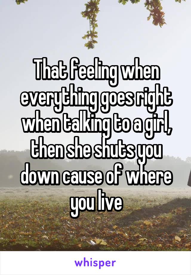 That feeling when everything goes right when talking to a girl, then she shuts you down cause of where you live