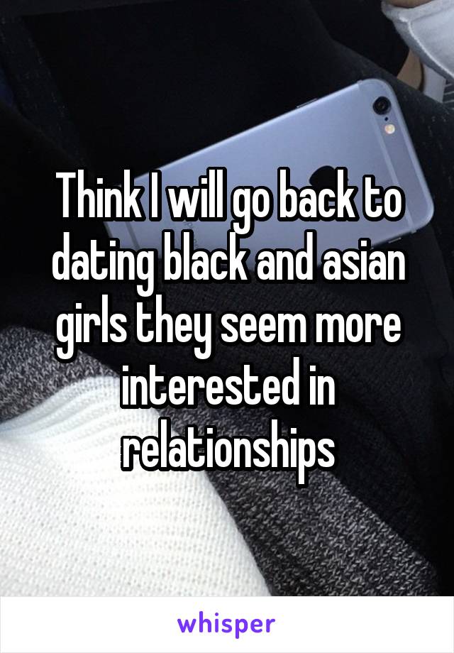 Think I will go back to dating black and asian girls they seem more interested in relationships