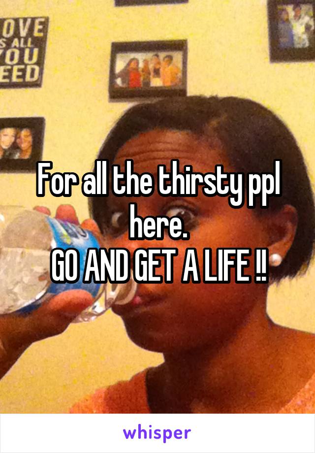 For all the thirsty ppl here.
GO AND GET A LIFE !!