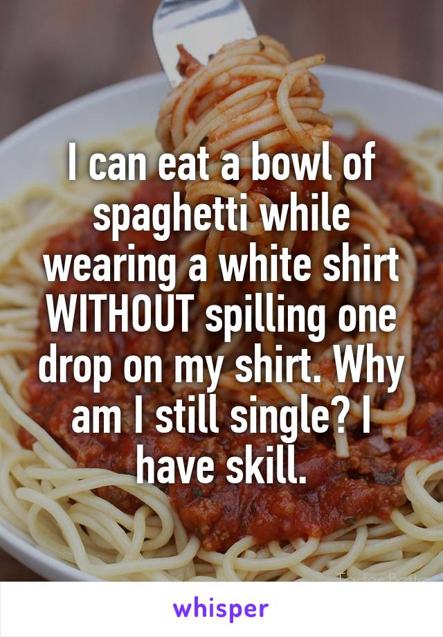 I can eat a bowl of spaghetti while wearing a white shirt WITHOUT spilling one drop on my shirt. Why am I still single? I have skill.