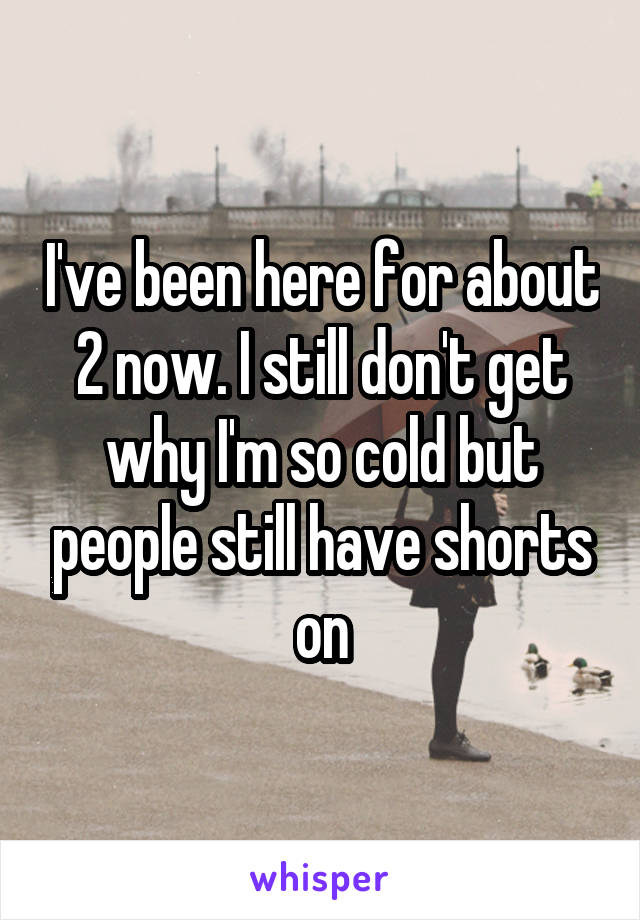 I've been here for about 2 now. I still don't get why I'm so cold but people still have shorts on