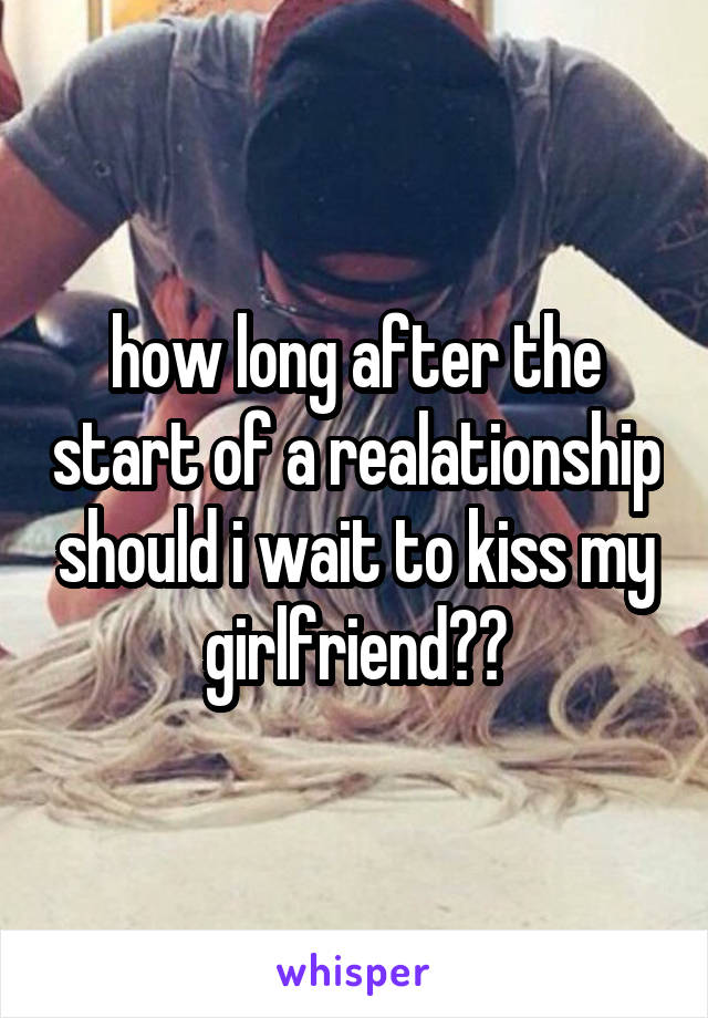 how long after the start of a realationship should i wait to kiss my girlfriend??