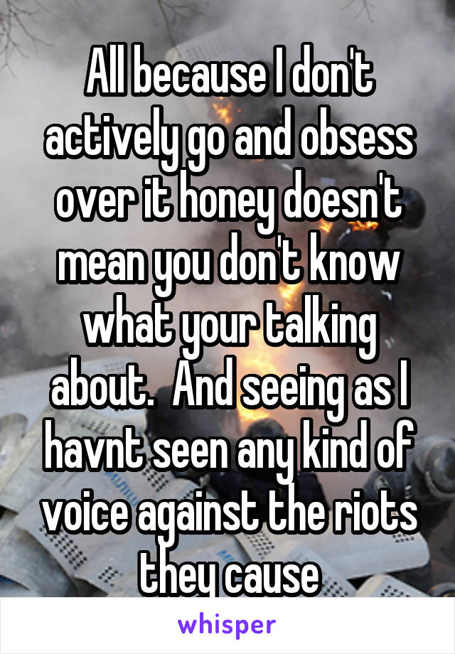 All because I don't actively go and obsess over it honey doesn't mean you don't know what your talking about.  And seeing as I havnt seen any kind of voice against the riots they cause