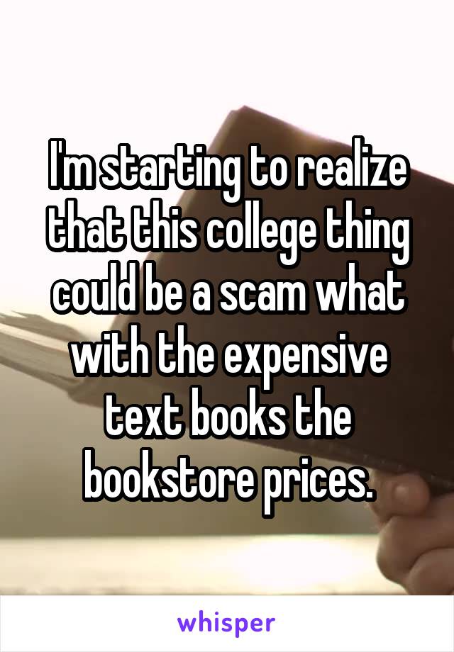 I'm starting to realize that this college thing could be a scam what with the expensive text books the bookstore prices.