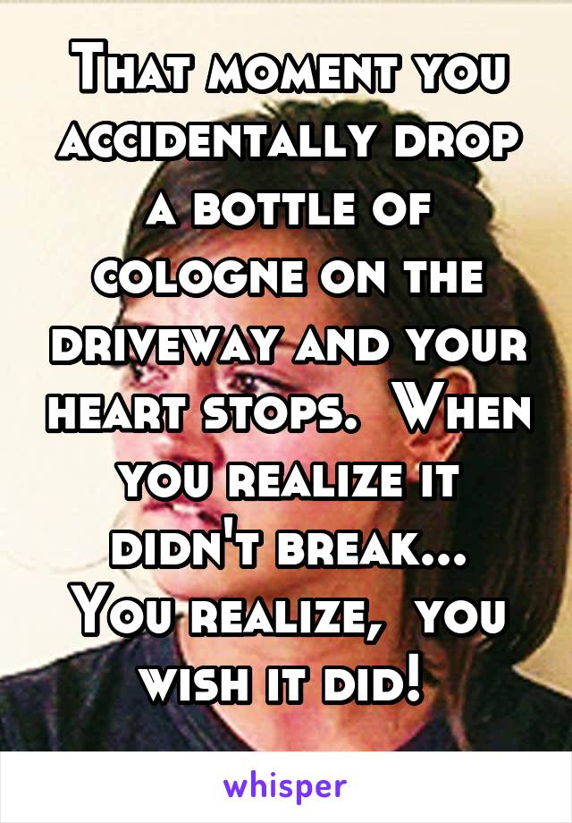 That moment you accidentally drop a bottle of cologne on the driveway and your heart stops.  When you realize it didn't break...
You realize,  you wish it did! 
