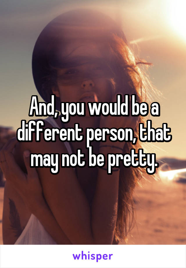 And, you would be a different person, that may not be pretty.