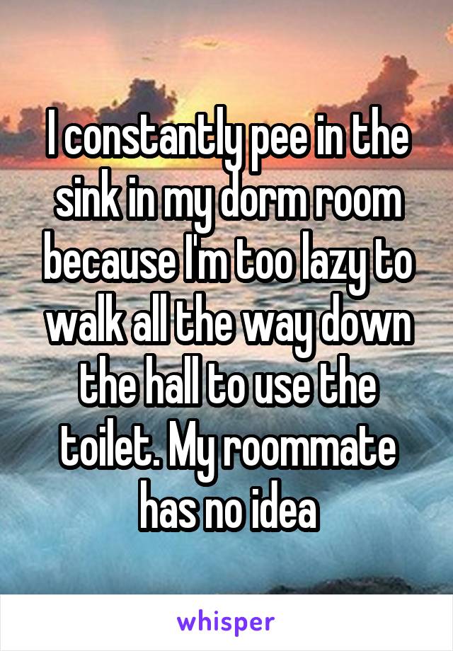 I constantly pee in the sink in my dorm room because I'm too lazy to walk all the way down the hall to use the toilet. My roommate has no idea