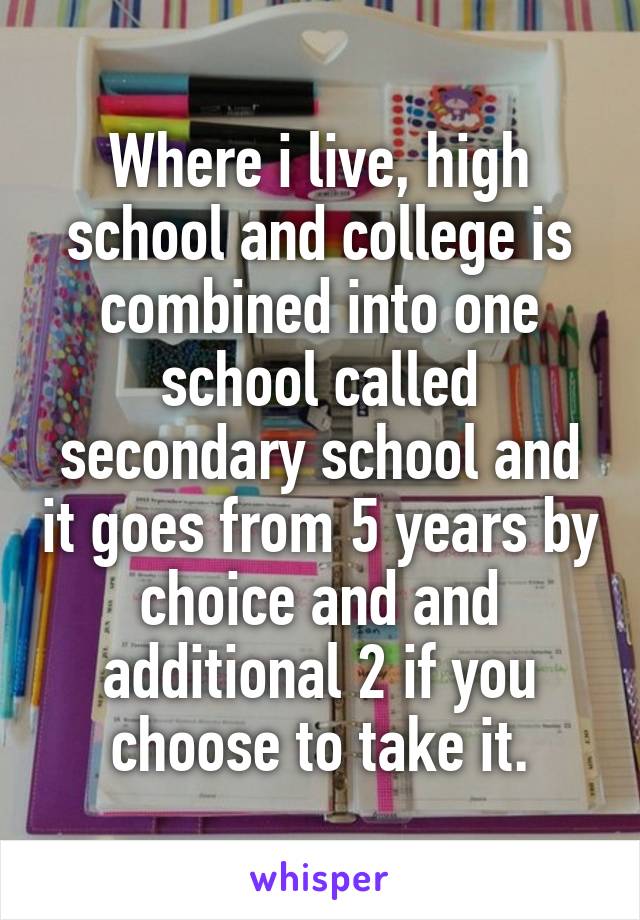 Where i live, high school and college is combined into one school called secondary school and it goes from 5 years by choice and and additional 2 if you choose to take it.