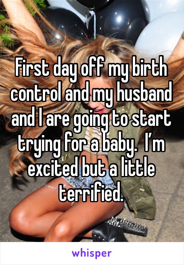 First day off my birth control and my husband and I are going to start trying for a baby.  I’m excited but a little terrified. 