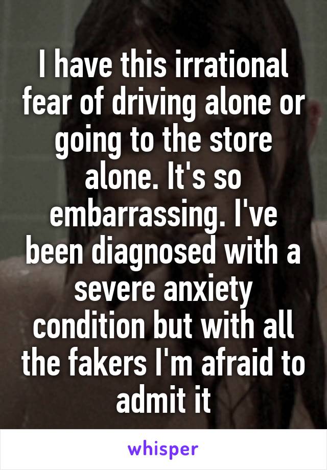 I have this irrational fear of driving alone or going to the store alone. It's so embarrassing. I've been diagnosed with a severe anxiety condition but with all the fakers I'm afraid to admit it