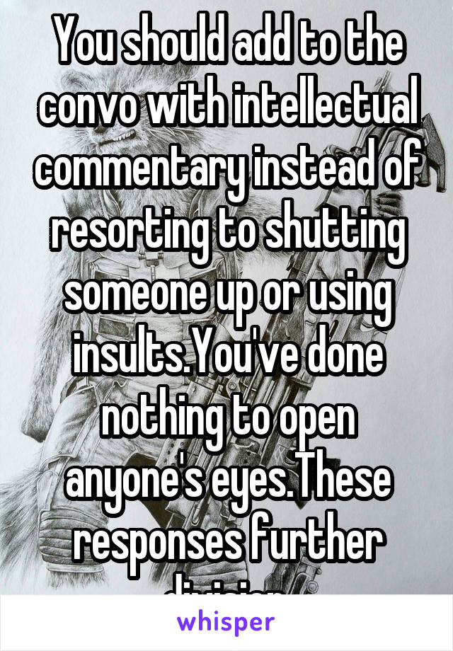 You should add to the convo with intellectual commentary instead of resorting to shutting someone up or using insults.You've done nothing to open anyone's eyes.These responses further division.