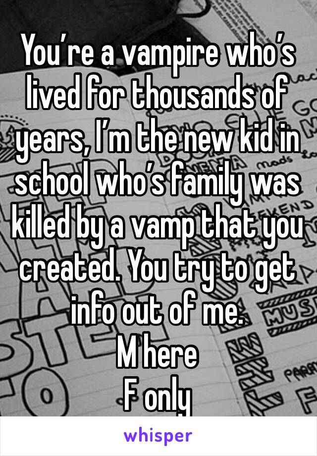 You’re a vampire who’s lived for thousands of years, I’m the new kid in school who’s family was killed by a vamp that you created. You try to get info out of me. 
M here
F only 