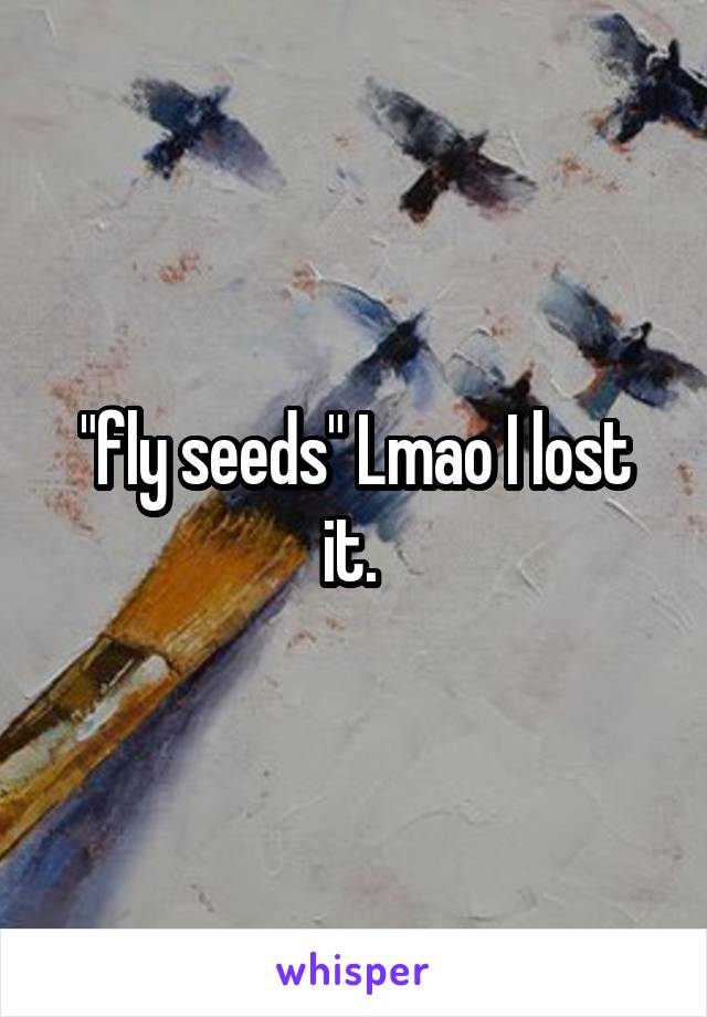 "fly seeds" Lmao I lost it. 