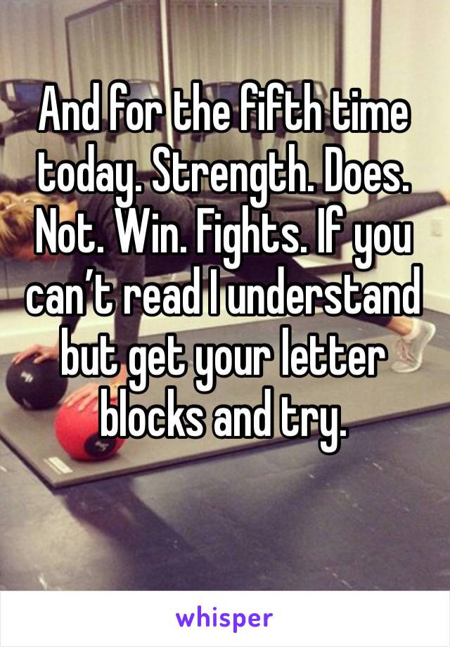 And for the fifth time today. Strength. Does. Not. Win. Fights. If you can’t read I understand but get your letter blocks and try.