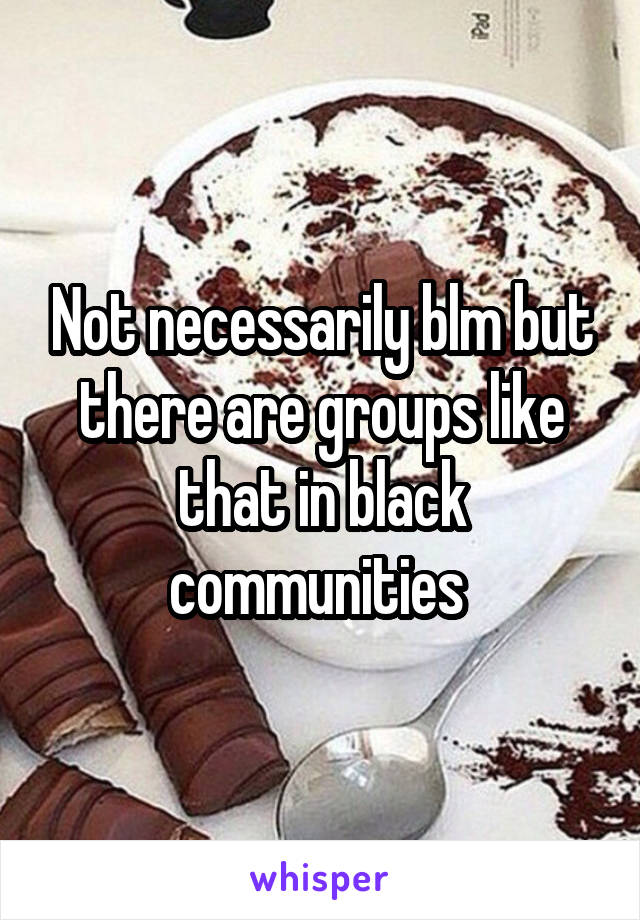 Not necessarily blm but there are groups like that in black communities 