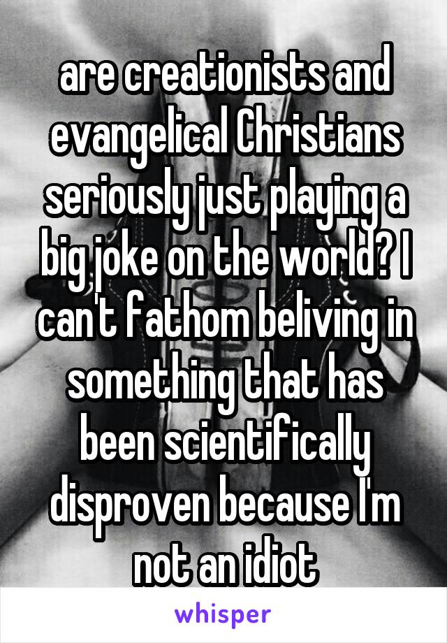 are creationists and evangelical Christians seriously just playing a big joke on the world? I can't fathom beliving in something that has been scientifically disproven because I'm not an idiot