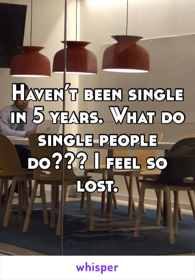 Haven’t been single in 5 years. What do single people do??? I feel so lost. 