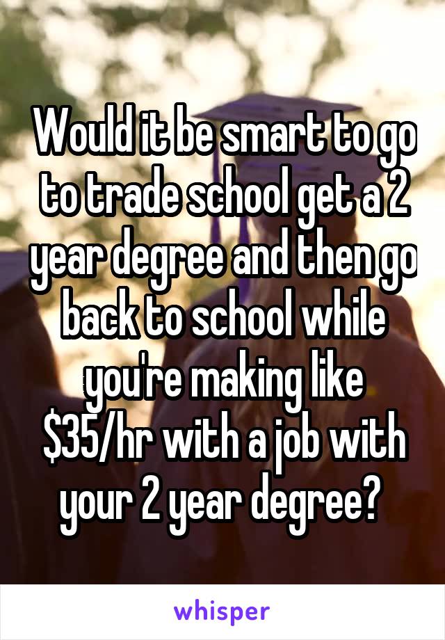 Would it be smart to go to trade school get a 2 year degree and then go back to school while you're making like $35/hr with a job with your 2 year degree? 