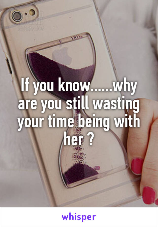 If you know......why are you still wasting your time being with her ?