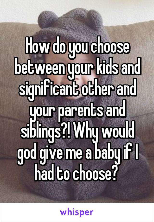 How do you choose between your kids and significant other and your parents and siblings?! Why would god give me a baby if I had to choose? 