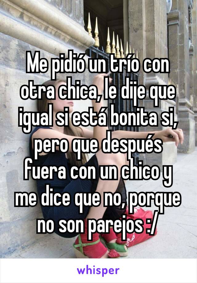 Me pidió un trío con otra chica, le dije que igual si está bonita si, pero que después fuera con un chico y me dice que no, porque no son parejos :/