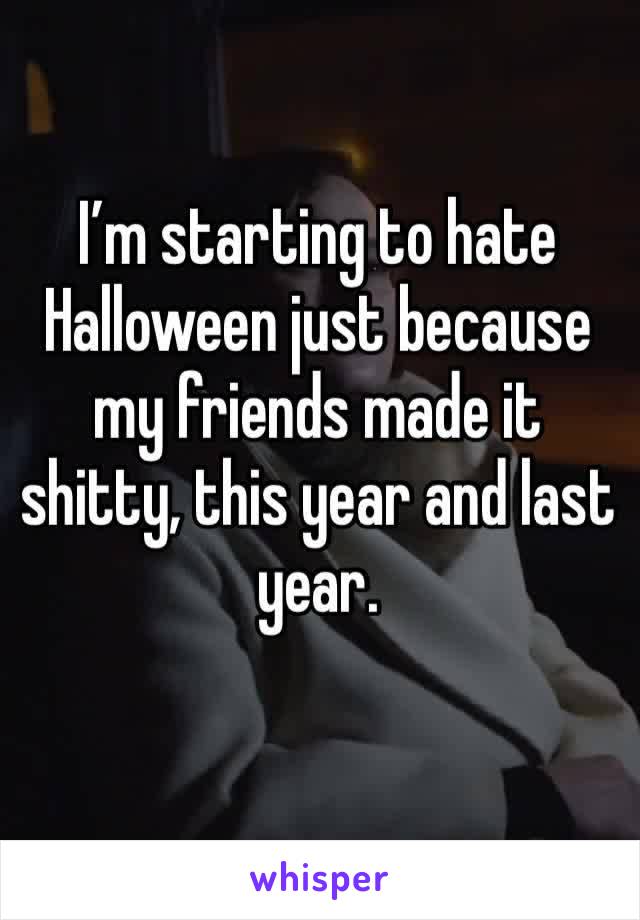 I’m starting to hate Halloween just because my friends made it shitty, this year and last year. 