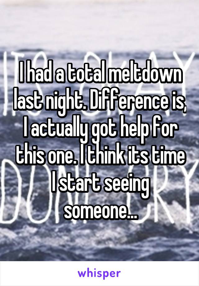 I had a total meltdown last night. Difference is, I actually got help for this one. I think its time I start seeing someone...