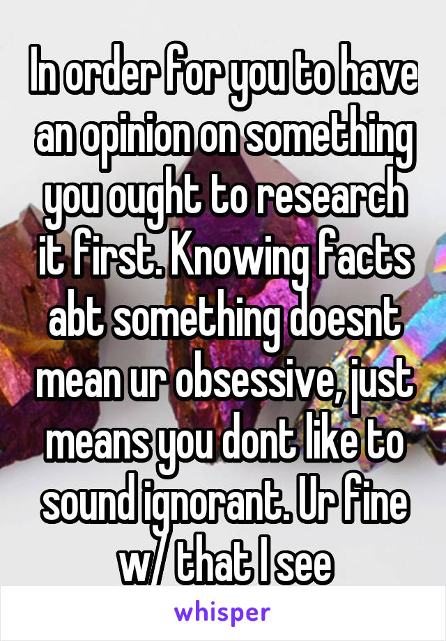 In order for you to have an opinion on something you ought to research it first. Knowing facts abt something doesnt mean ur obsessive, just means you dont like to sound ignorant. Ur fine w/ that I see