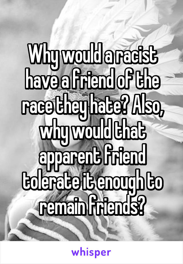 Why would a racist have a friend of the race they hate? Also, why would that apparent friend tolerate it enough to remain friends?