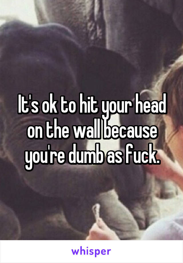 It's ok to hit your head on the wall because you're dumb as fuck.