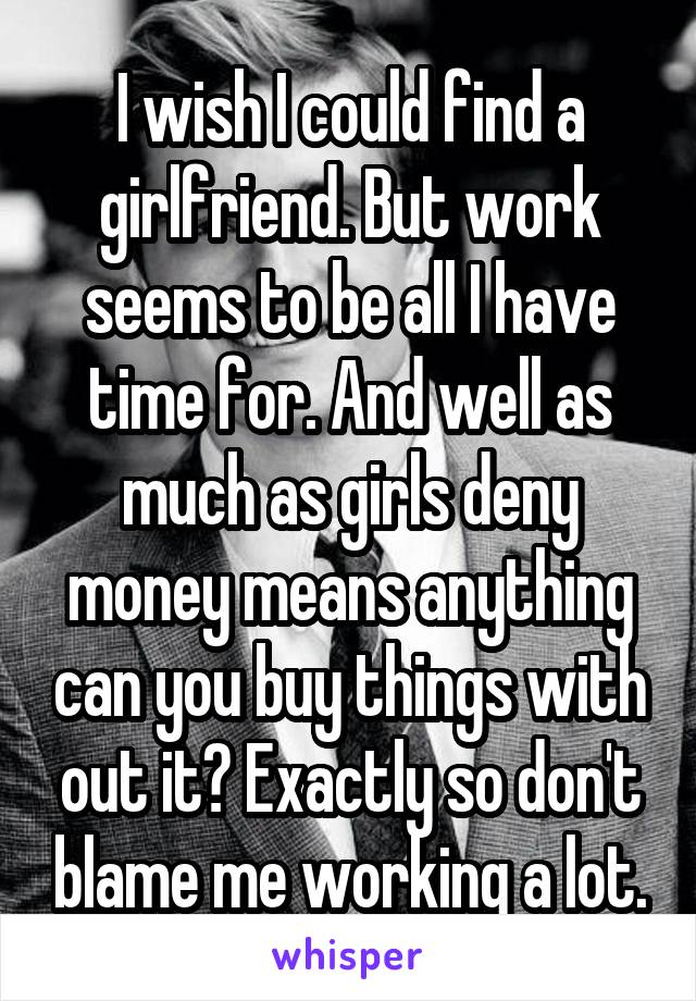 I wish I could find a girlfriend. But work seems to be all I have time for. And well as much as girls deny money means anything can you buy things with out it? Exactly so don't blame me working a lot.