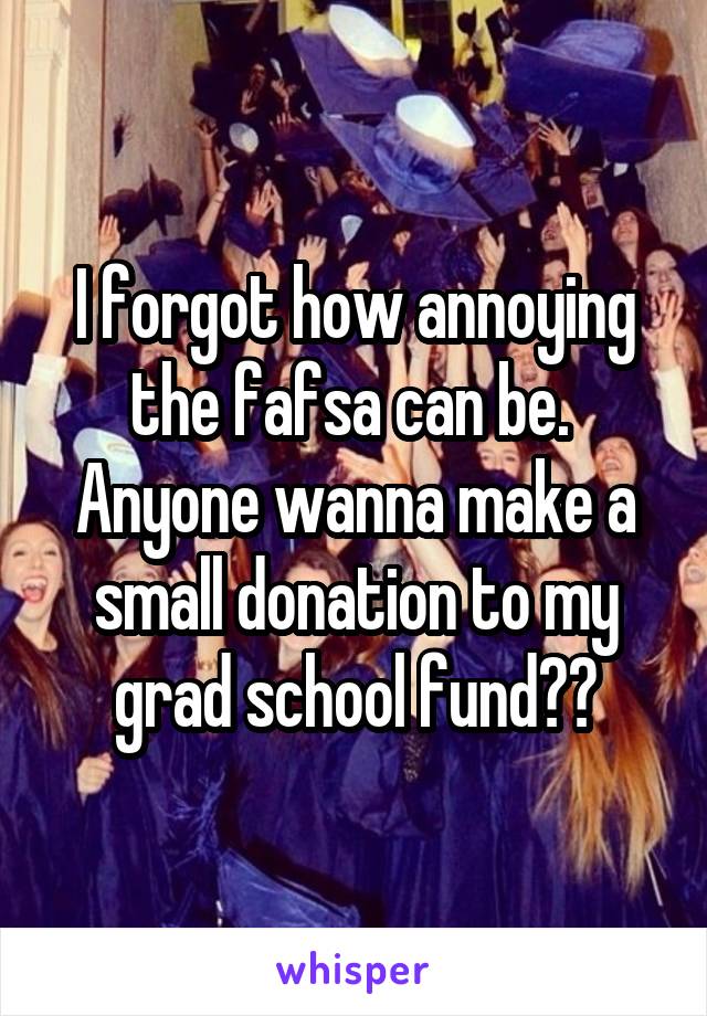 I forgot how annoying the fafsa can be. 
Anyone wanna make a small donation to my grad school fund??