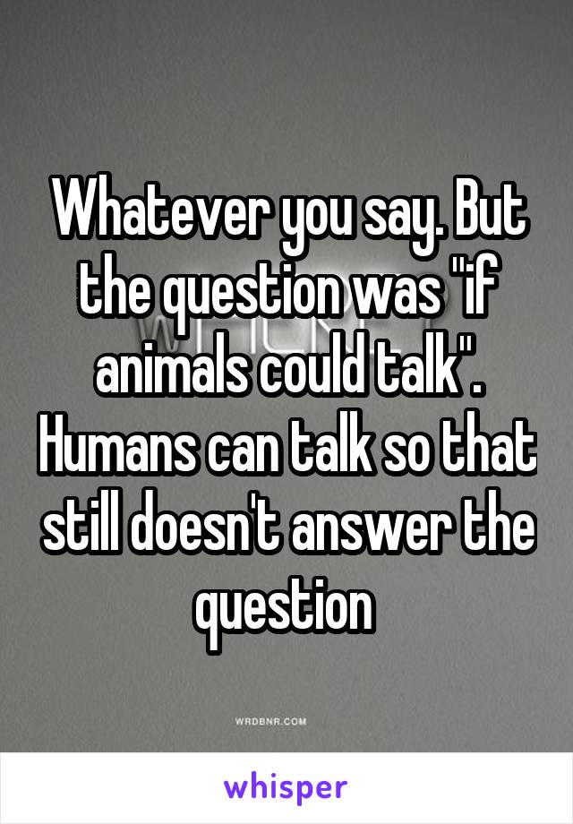 Whatever you say. But the question was "if animals could talk". Humans can talk so that still doesn't answer the question 