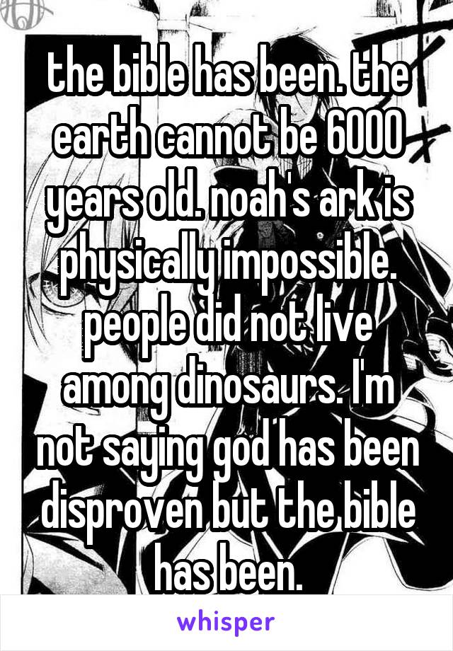 the bible has been. the earth cannot be 6000 years old. noah's ark is physically impossible. people did not live among dinosaurs. I'm not saying god has been disproven but the bible has been.