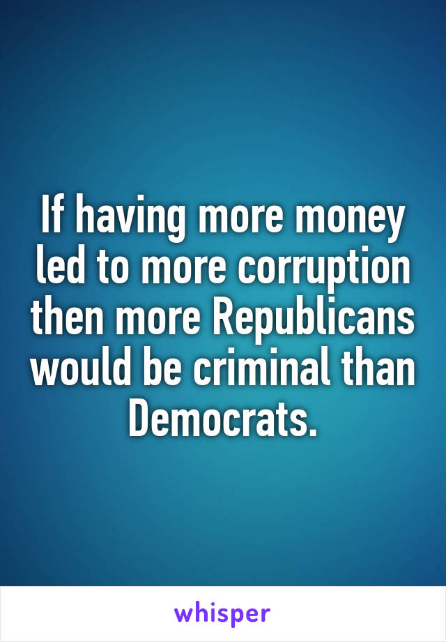 If having more money led to more corruption then more Republicans would be criminal than Democrats.