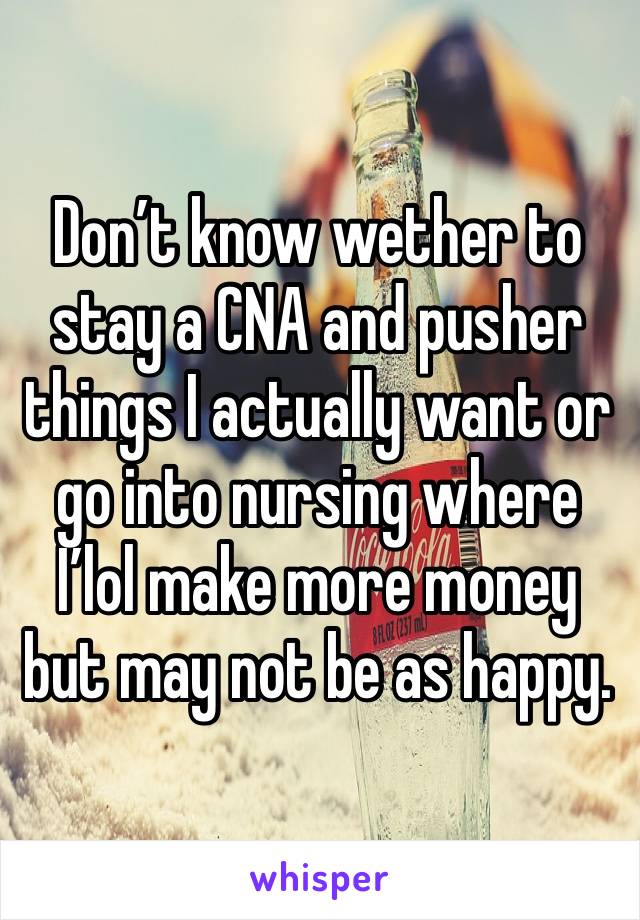 Don’t know wether to stay a CNA and pusher things I actually want or go into nursing where I’lol make more money but may not be as happy.