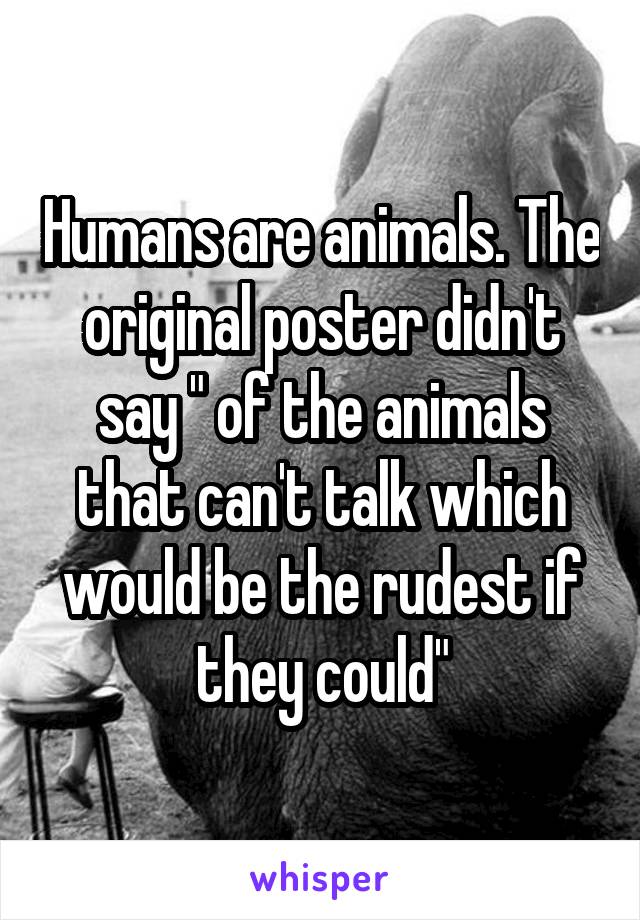 Humans are animals. The original poster didn't say " of the animals that can't talk which would be the rudest if they could"